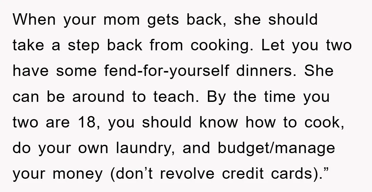 When your mom gets back, she should take a step back from cooking. Let you two have some fend-for-yourself dinners. She can be around to teach. By the time you...