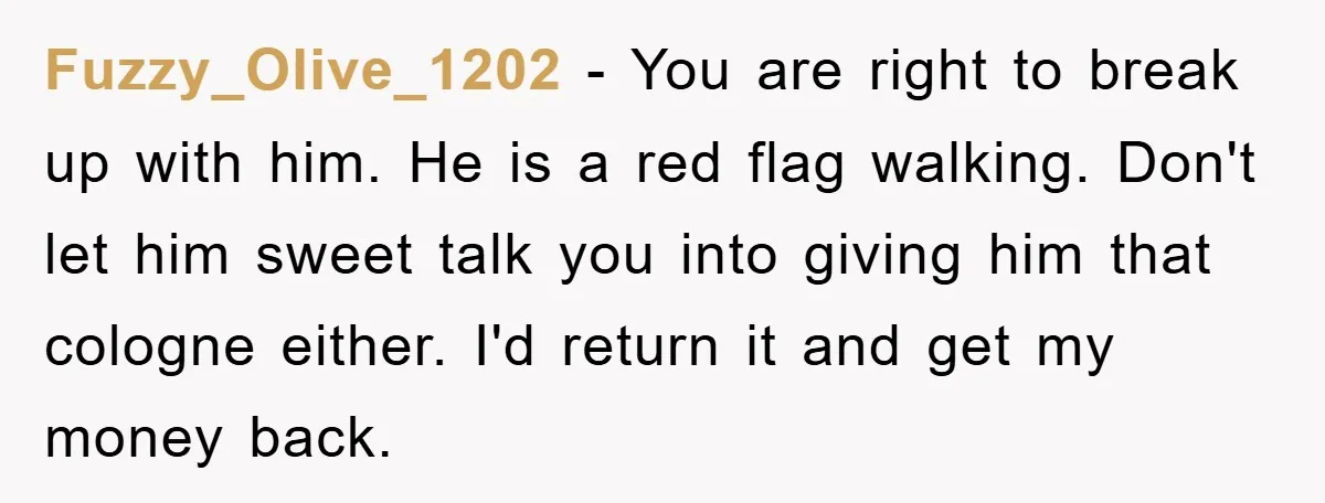 Fuzzy_Olive_1202 − You are right to break up with him. He is a red flag walking. Don't let him sweet talk you into giving him that cologne either. I'd return...