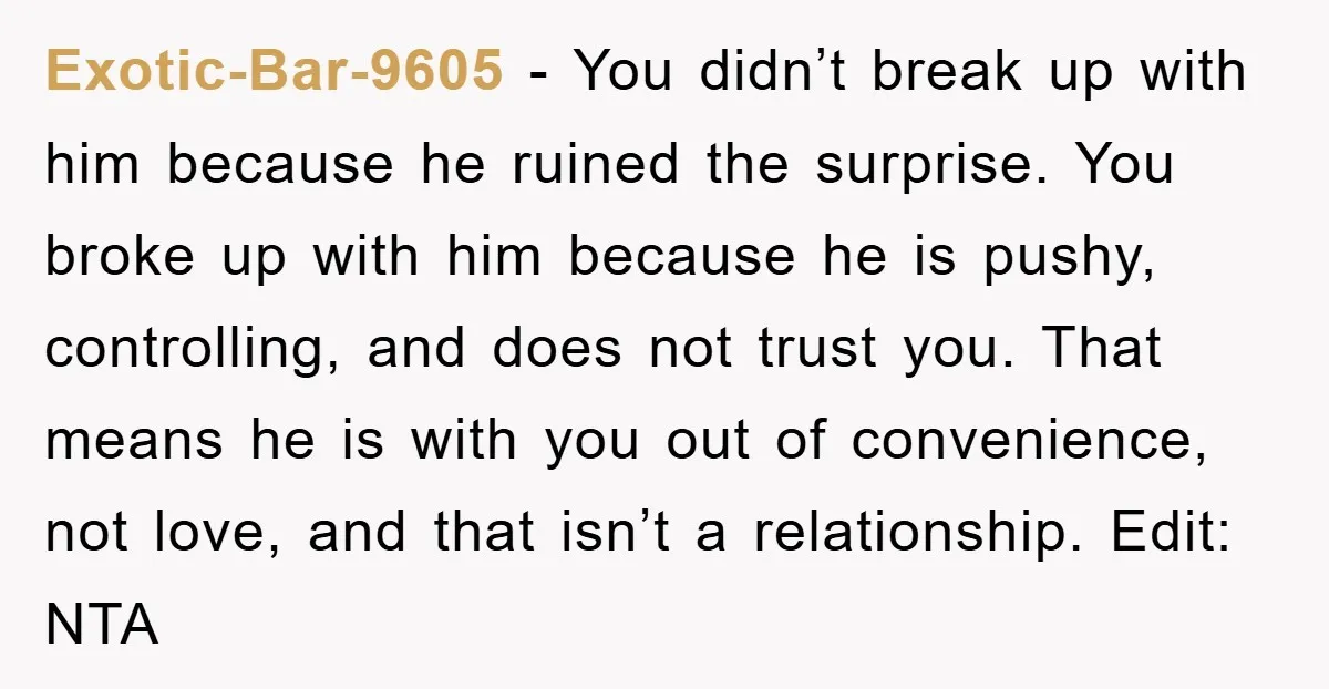 Exotic-Bar-9605 − You didn’t break up with him because he ruined the surprise. You broke up with him because he is pushy, controlling, and does not trust you. That means...