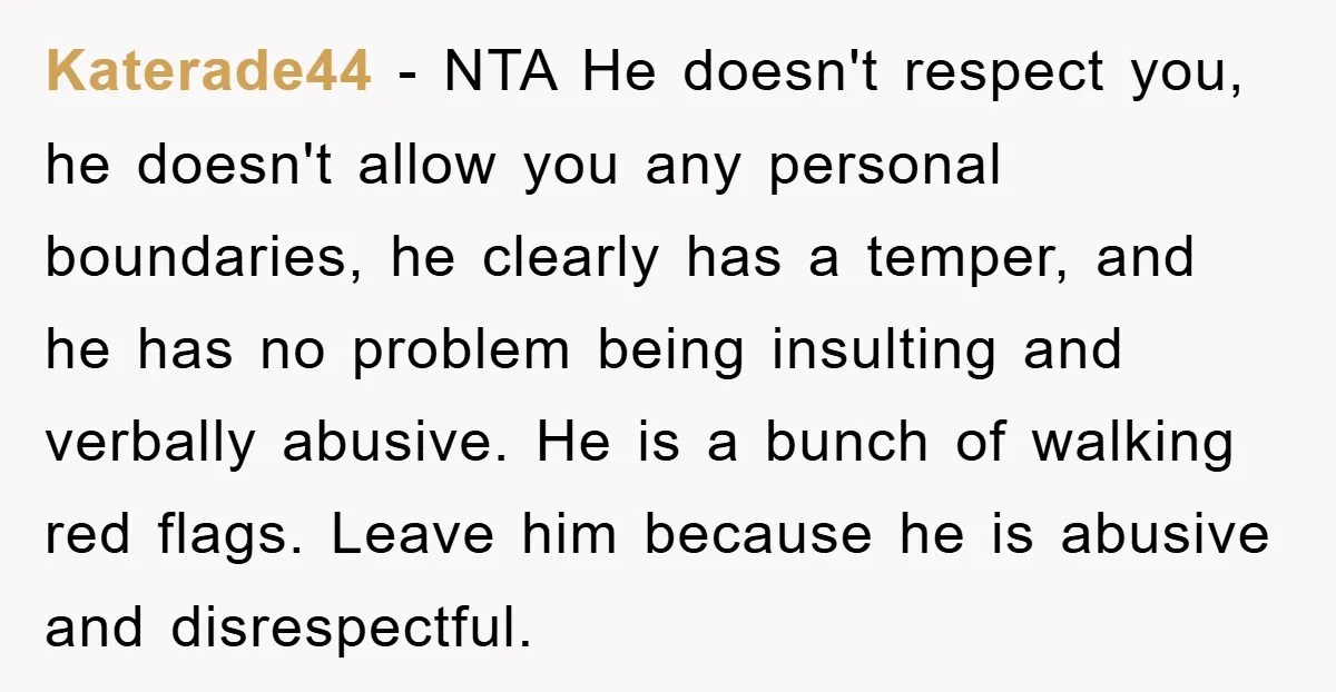 Katerade44 − NTA He doesn't respect you, he doesn't allow you any personal boundaries, he clearly has a temper, and he has no problem being insulting and verbally abusive. He...