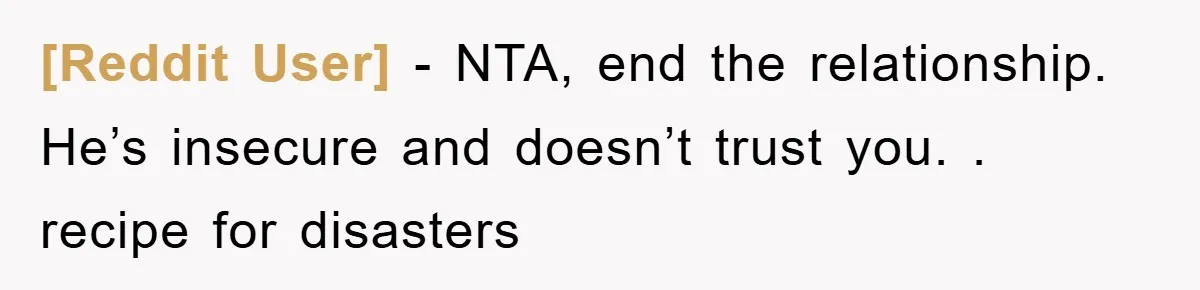 [Reddit User] − NTA, end the relationship. He’s insecure and doesn’t trust you. . recipe for disasters