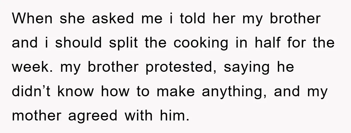 When she asked me i told her my brother and i should split the cooking in half for the week. my brother protested, saying he didn’t know how to make...