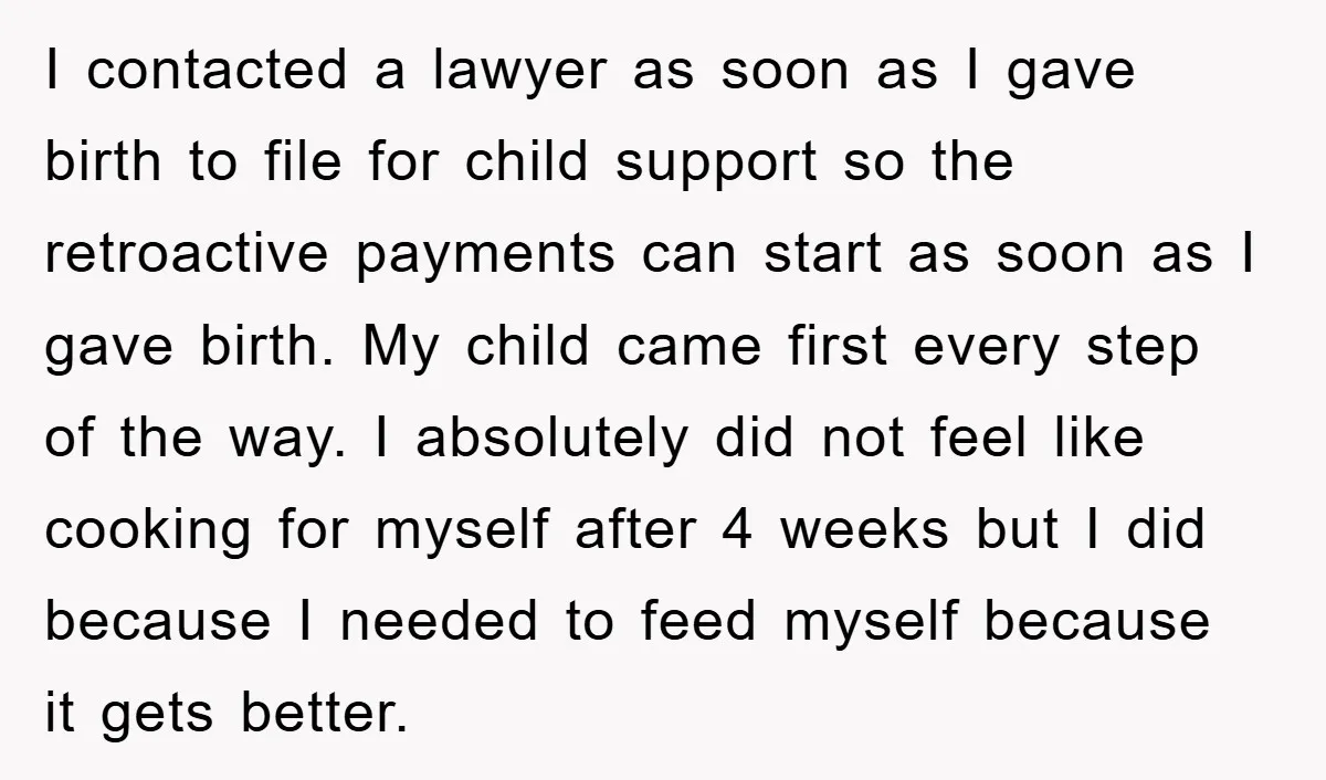 I contacted a lawyer as soon as I gave birth to file for child support so the retroactive payments can start as soon as I gave birth. My child came...