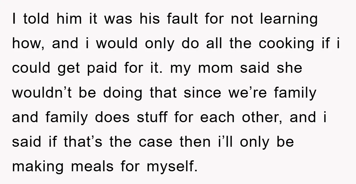 I told him it was his fault for not learning how, and i would only do all the cooking if i could get paid for it. my mom said she...