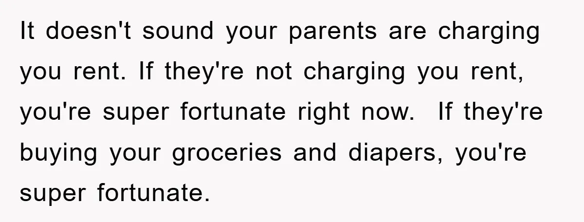 It doesn't sound your parents are charging you rent. If they're not charging you rent, you're super fortunate right now.  If they're buying your groceries and diapers, you're super fortunate.