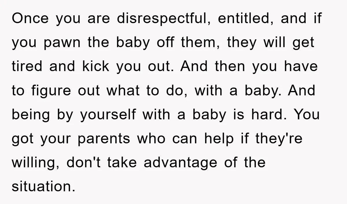Once you are disrespectful, entitled, and if you pawn the baby off them, they will get tired and kick you out. And then you have to figure out what to...