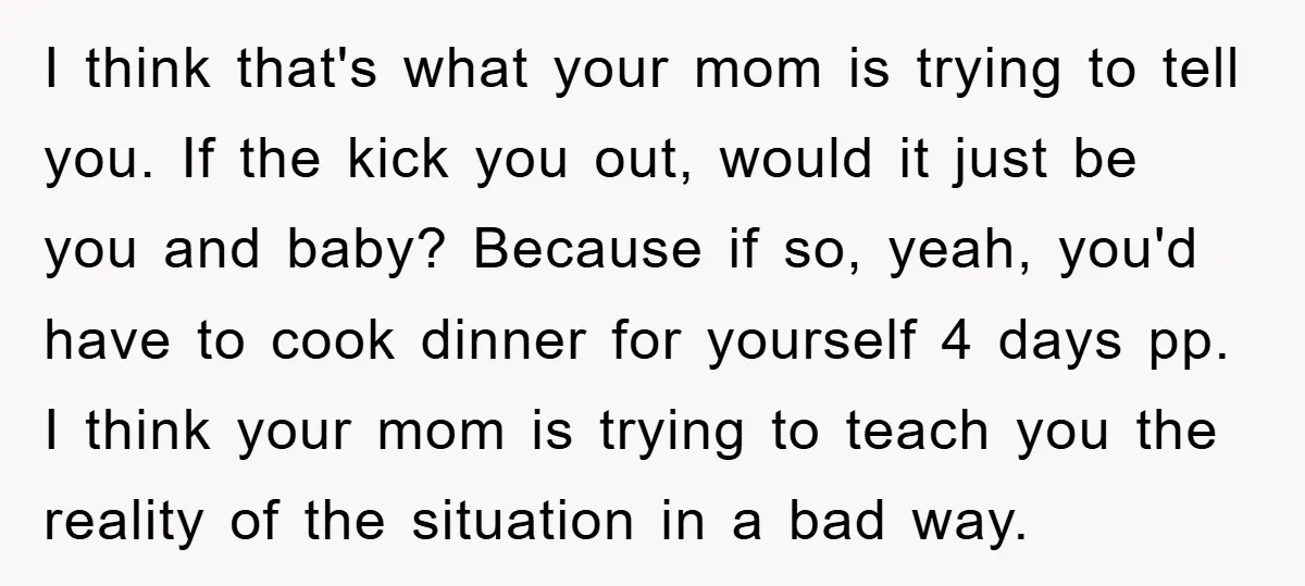 I think that's what your mom is trying to tell you. If the kick you out, would it just be you and baby? Because if so, yeah, you'd have to...