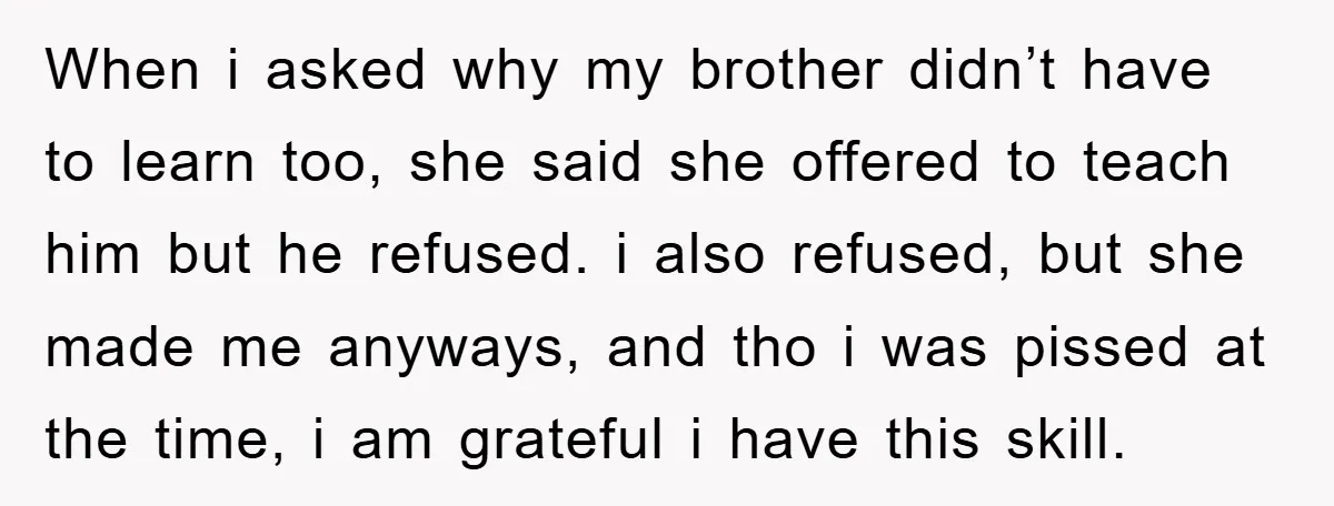 When i asked why my brother didn’t have to learn too, she said she offered to teach him but he refused. i also refused, but she made me anyways, and...