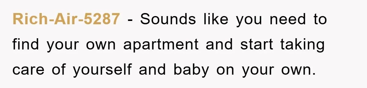 Rich-Air-5287 − Sounds like you need to find your own apartment and start taking care of yourself and baby on your own.