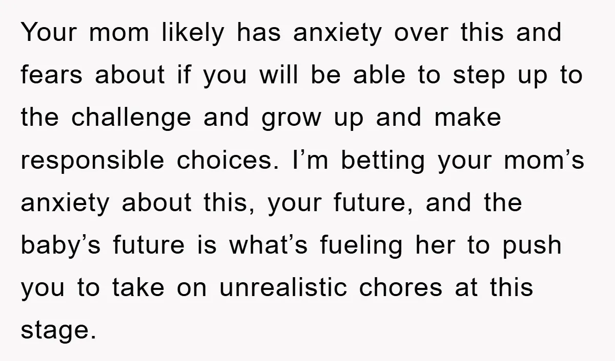 Your mom likely has anxiety over this and fears about if you will be able to step up to the challenge and grow up and make responsible choices. I’m betting...