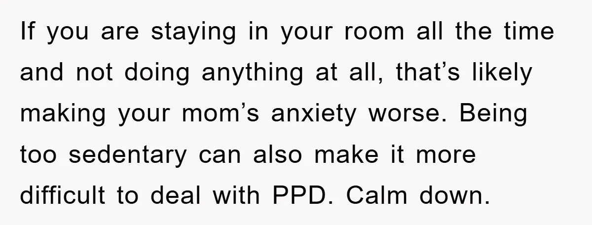 If you are staying in your room all the time and not doing anything at all, that’s likely making your mom’s anxiety worse. Being too sedentary can also make it...