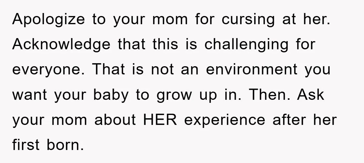 Apologize to your mom for cursing at her. Acknowledge that this is challenging for everyone. That is not an environment you want your baby to grow up in. Then. Ask...