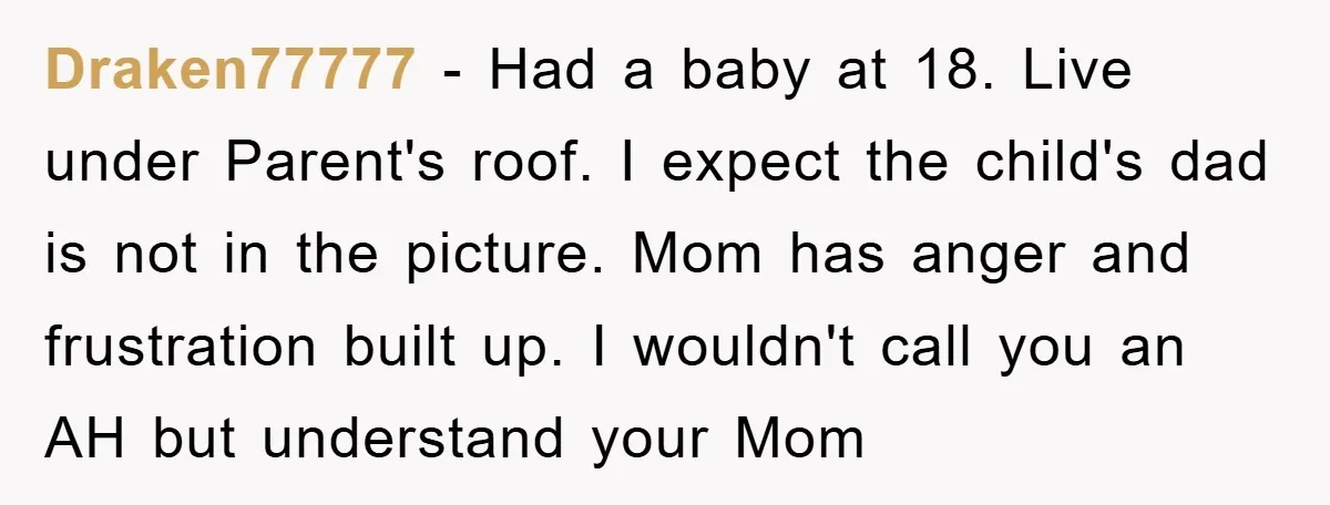 Draken77777 − Had a baby at 18. Live under Parent's roof. I expect the child's dad is not in the picture. Mom has anger and frustration built up. I wouldn't...