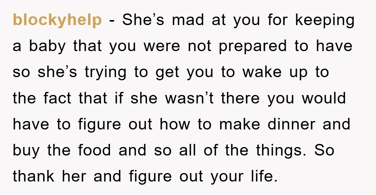 blockyhelp − She’s mad at you for keeping a baby that you were not prepared to have so she’s trying to get you to wake up to the fact that...