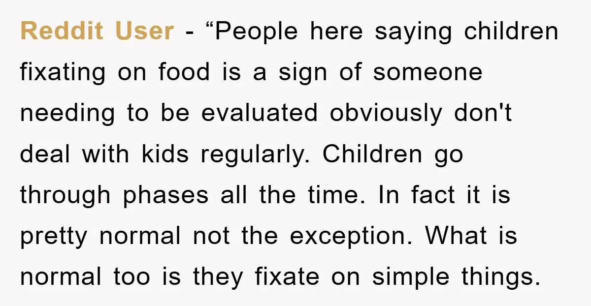 Reddit User - “People here saying children fixating on food is a sign of someone needing to be evaluated obviously don't deal with kids regularly. Children go through phases all...