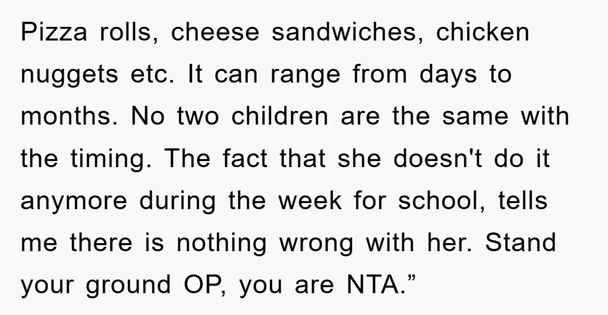 Pizza rolls, cheese sandwiches, chicken nuggets etc. It can range from days to months. No two children are the same with the timing. The fact that she doesn't do it...