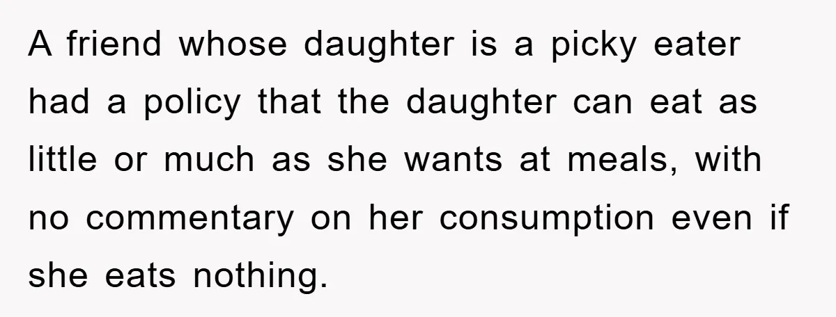 A friend whose daughter is a picky eater had a policy that the daughter can eat as little or much as she wants at meals, with no commentary on her...