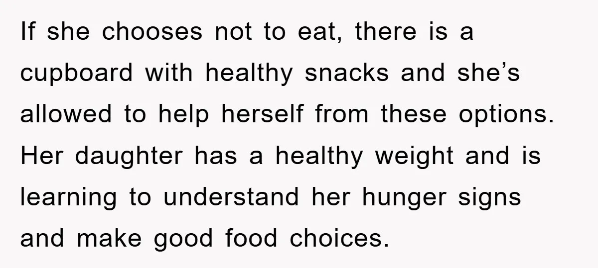 If she chooses not to eat, there is a cupboard with healthy snacks and she’s allowed to help herself from these options. Her daughter has a healthy weight and is...