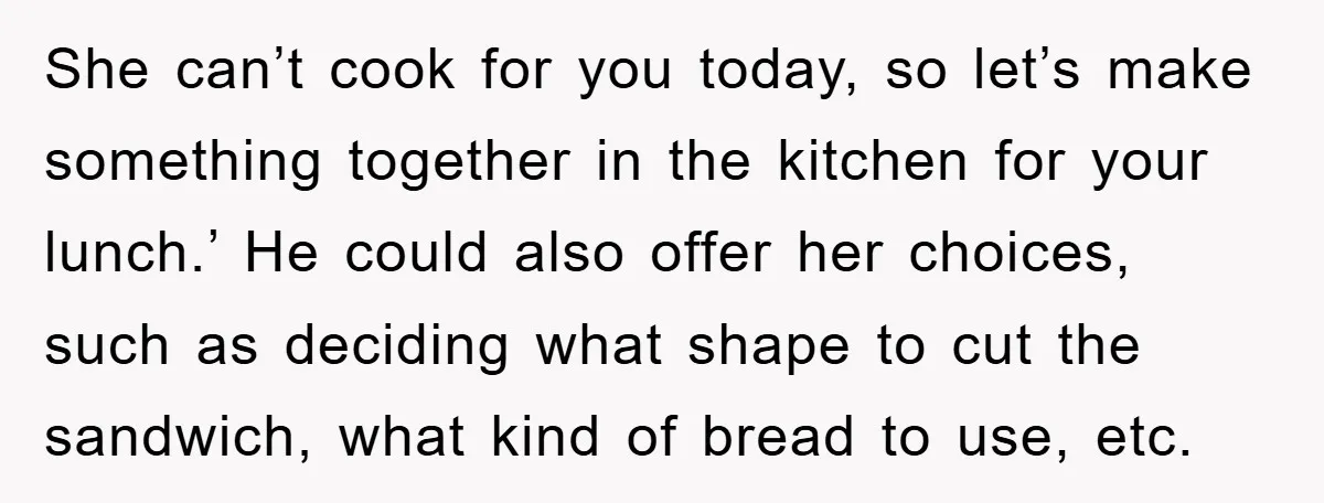 She can’t cook for you today, so let’s make something together in the kitchen for your lunch.’ He could also offer her choices, such as deciding what shape to cut...