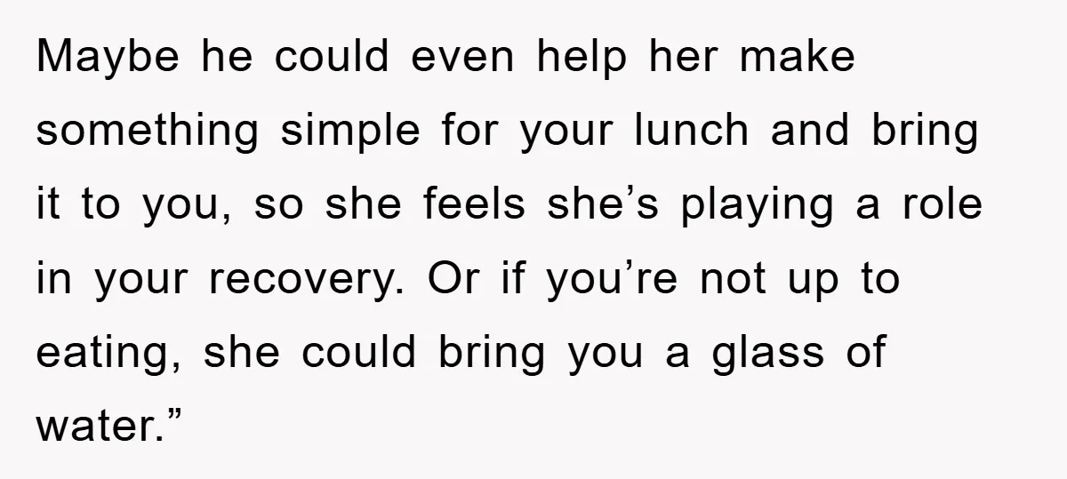 Maybe he could even help her make something simple for your lunch and bring it to you, so she feels she’s playing a role in your recovery. Or if you’re...