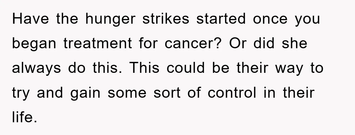 Have the hunger strikes started once you began treatment for cancer? Or did she always do this. This could be their way to try and gain some sort of control...
