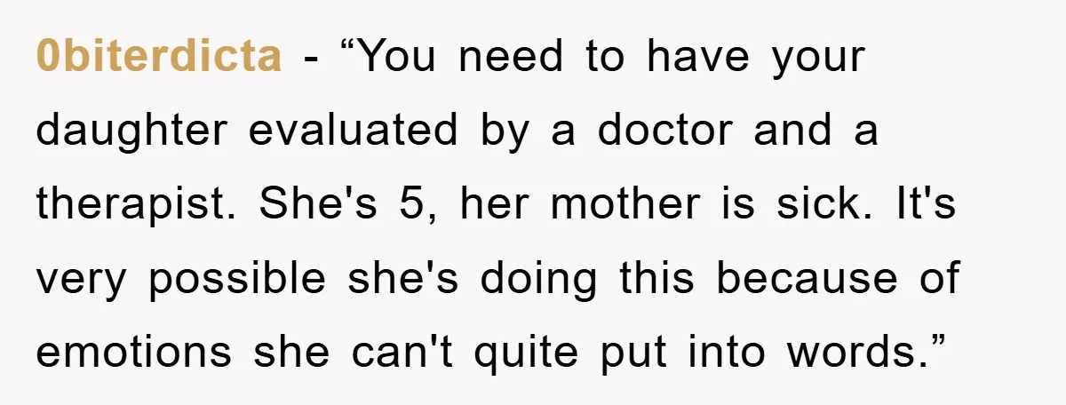 0biterdicta - “You need to have your daughter evaluated by a doctor and a therapist. She's 5, her mother is sick. It's very possible she's doing this because of emotions...
