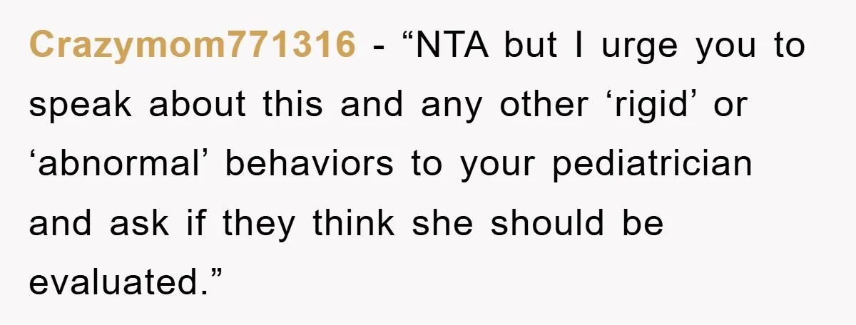 Crazymom771316 - “NTA but I urge you to speak about this and any other ‘rigid’ or ‘abnormal’ behaviors to your pediatrician and ask if they think she should be evaluated.”