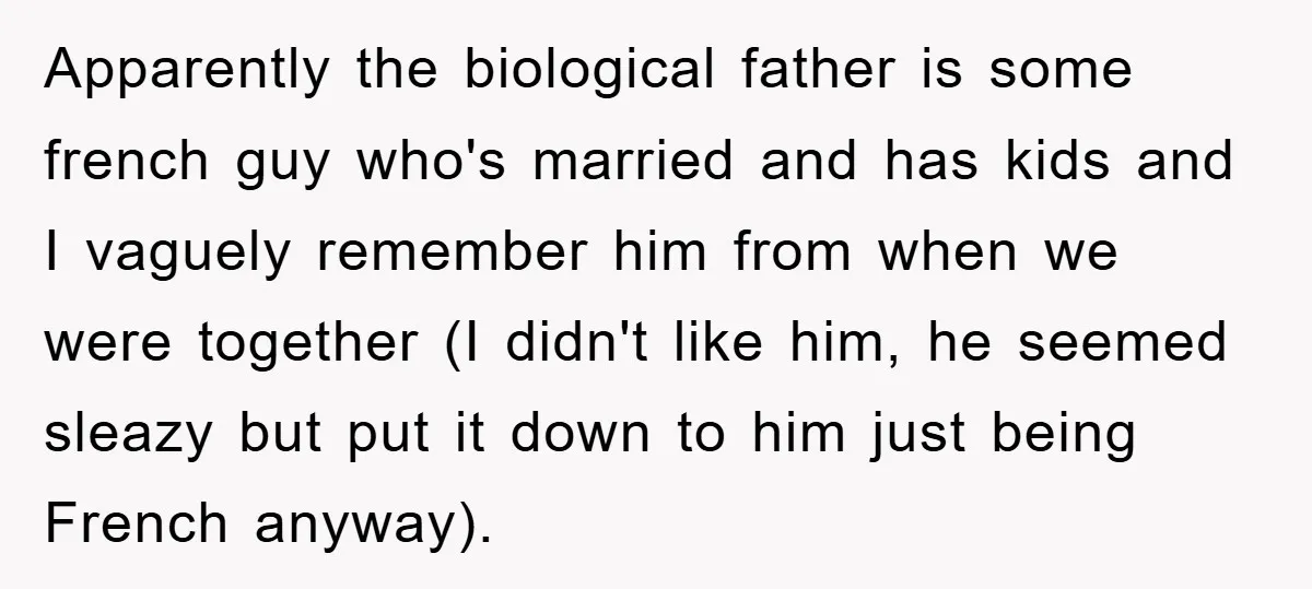Apparently the biological father is some french guy who's married and has kids and I vaguely remember him from when we were together (I didn't like him, he seemed sleazy...