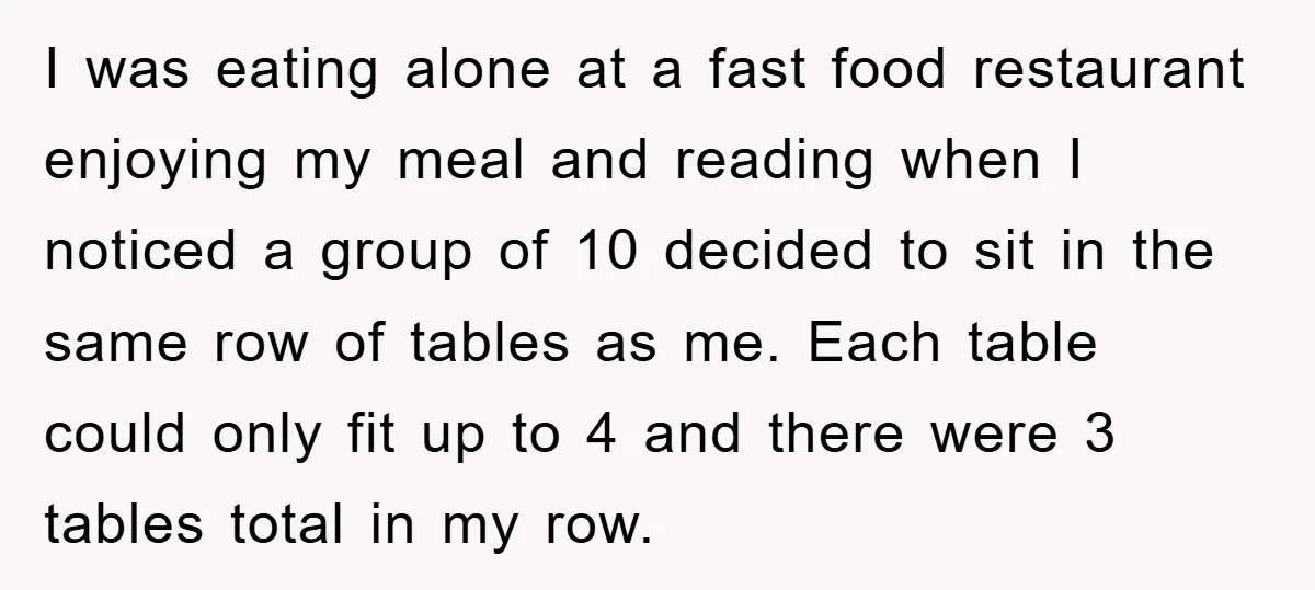I was eating alone at a fast food restaurant enjoying my meal and reading when I noticed a group of 10 decided to sit in the same row of tables...