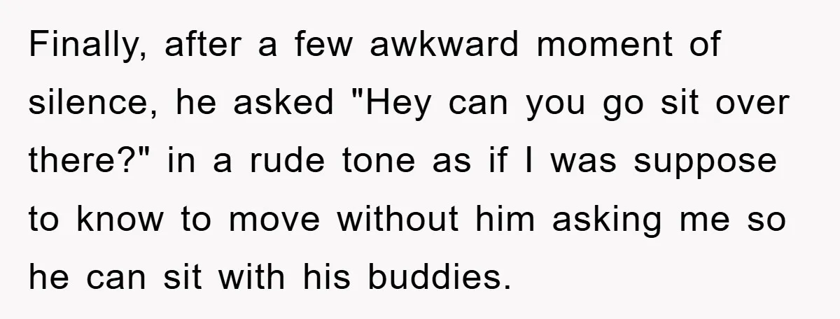 Finally, after a few awkward moment of silence, he asked "Hey can you go sit over there?" in a rude tone as if I was suppose to know to move...