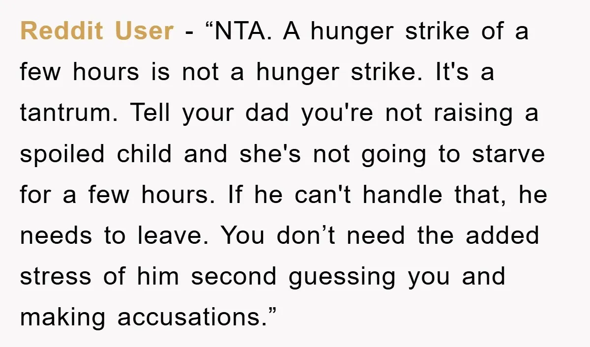 Reddit User - “NTA. A hunger strike of a few hours is not a hunger strike. It's a tantrum. Tell your dad you're not raising a spoiled child and she's...