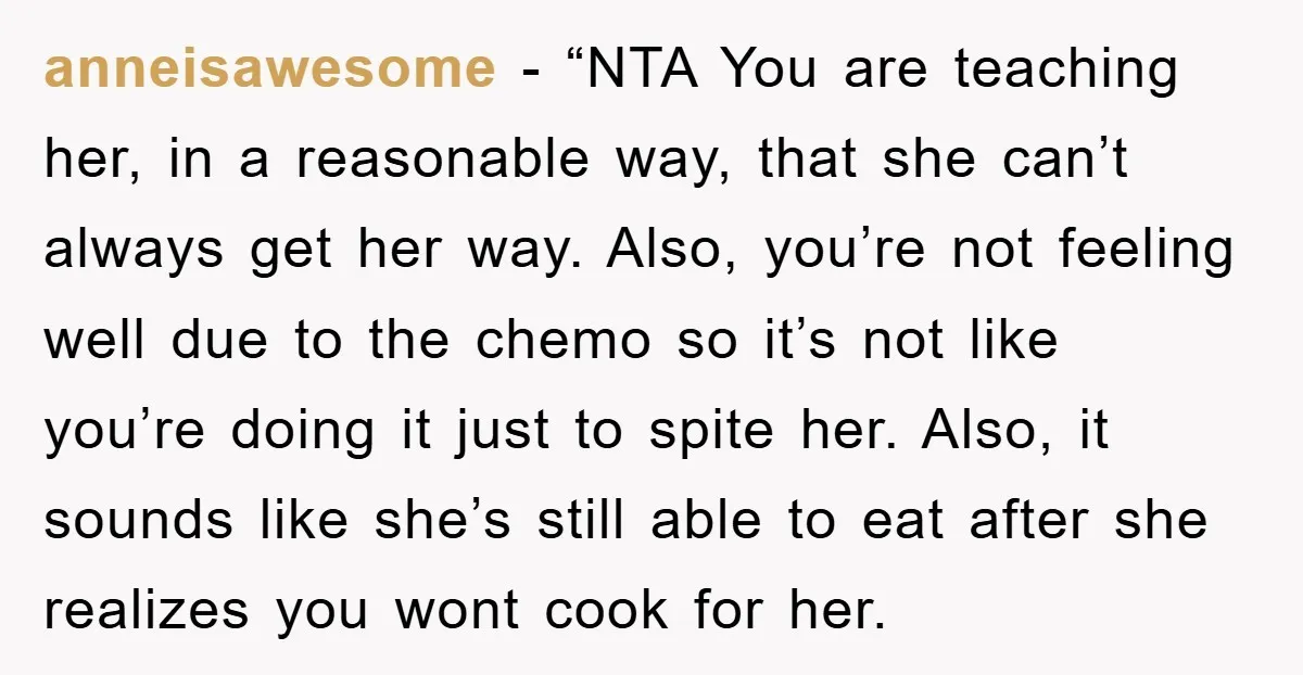 anneisawesome - “NTA You are teaching her, in a reasonable way, that she can’t always get her way. Also, you’re not feeling well due to the chemo so it’s not...