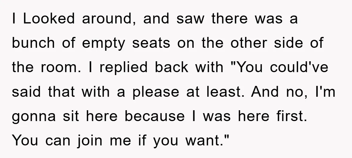 I Looked around, and saw there was a bunch of empty seats on the other side of the room. I replied back with "You could've said that with a please...