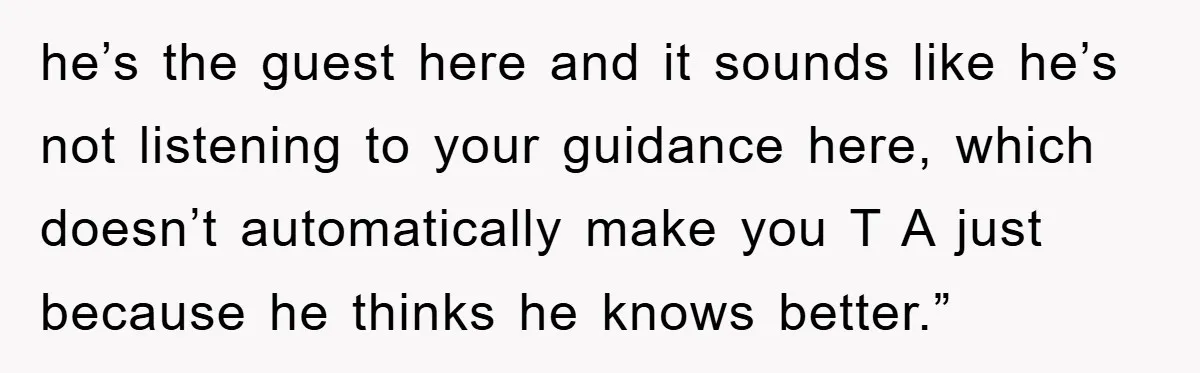he’s the guest here and it sounds like he’s not listening to your guidance here, which doesn’t automatically make you T A just because he thinks he knows better.”