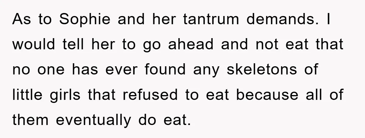 As to Sophie and her tantrum demands. I would tell her to go ahead and not eat that no one has ever found any skeletons of little girls that refused...