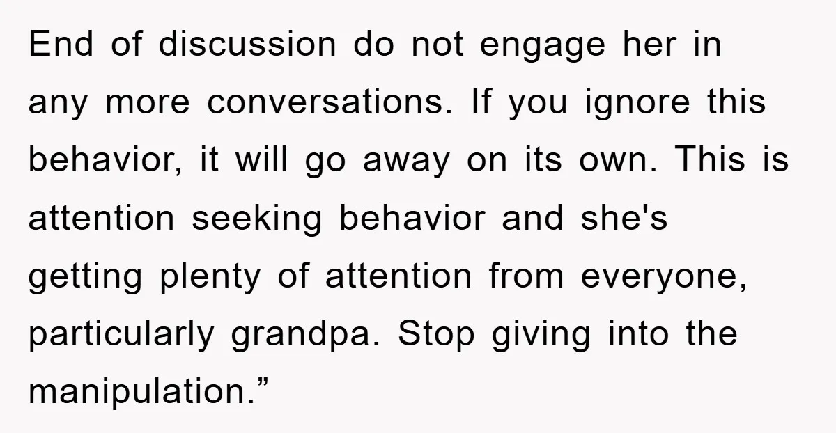 End of discussion do not engage her in any more conversations. If you ignore this behavior, it will go away on its own. This is attention seeking behavior and she's...