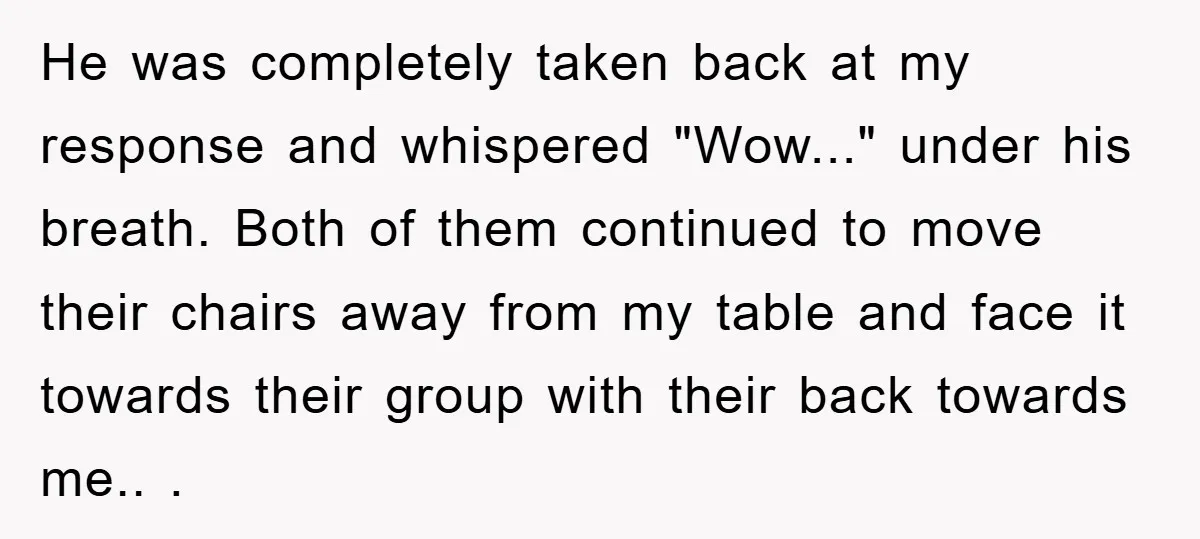 He was completely taken back at my response and whispered "Wow..." under his breath. Both of them continued to move their chairs away from my table and face it towards...