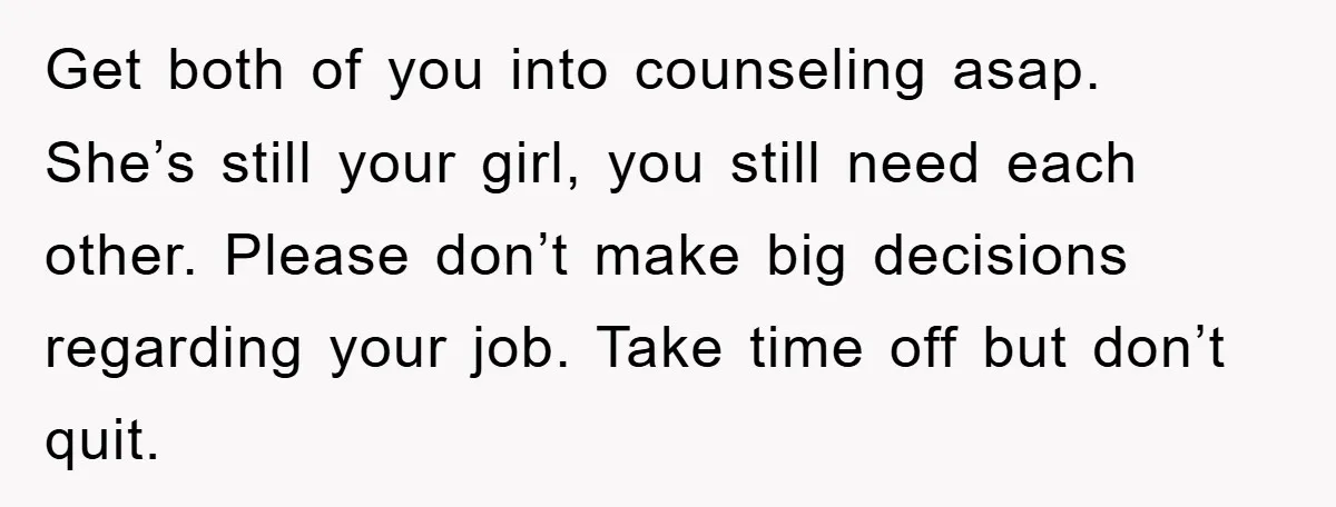 Get both of you into counseling asap. She’s still your girl, you still need each other. Please don’t make big decisions regarding your job. Take time off but don’t quit.