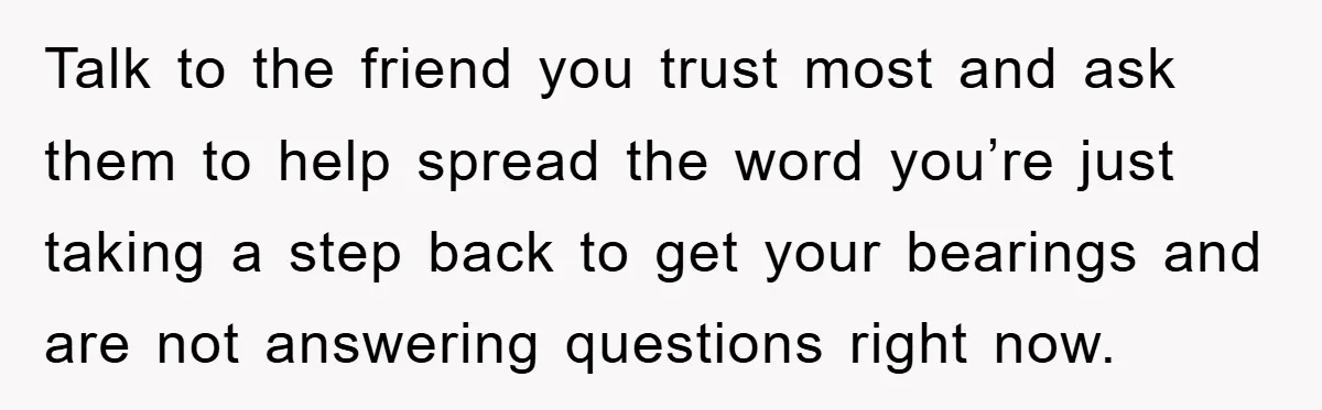 Talk to the friend you trust most and ask them to help spread the word you’re just taking a step back to get your bearings and are not answering questions...