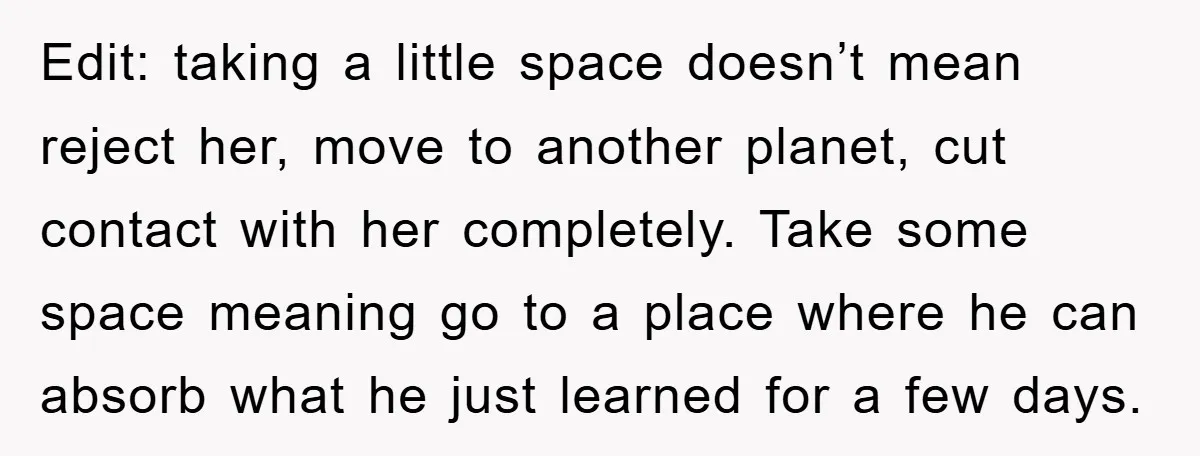 Edit: taking a little space doesn’t mean reject her, move to another planet, cut contact with her completely. Take some space meaning go to a place where he can absorb...
