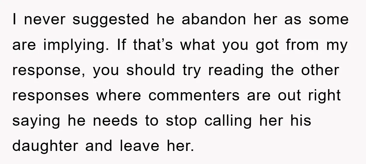 I never suggested he abandon her as some are implying. If that’s what you got from my response, you should try reading the other responses where commenters are out right...