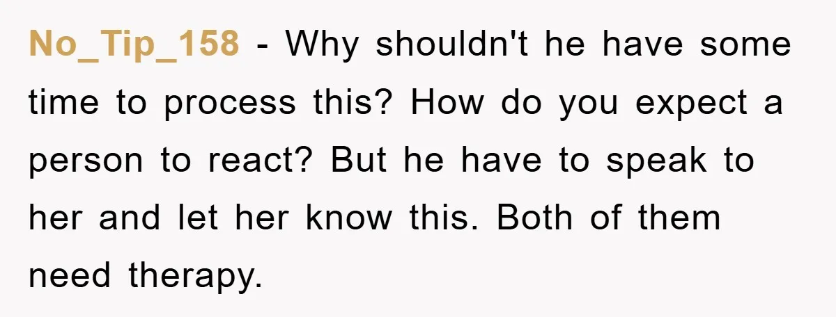 No_Tip_158 − Why shouldn't he have some time to process this? How do you expect a person to react? But he have to speak to her and let her know...