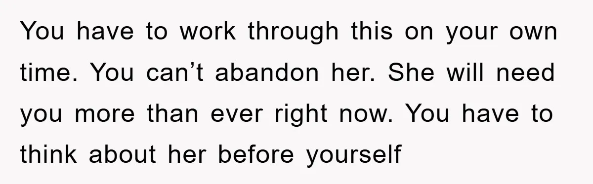 You have to work through this on your own time. You can’t abandon her. She will need you more than ever right now. You have to think about her before...