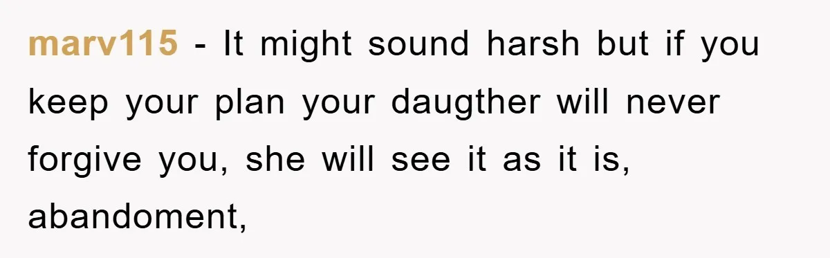 marv115 − It might sound harsh but if you keep your plan your daugther will never forgive you, she will see it as it is, abandoment,