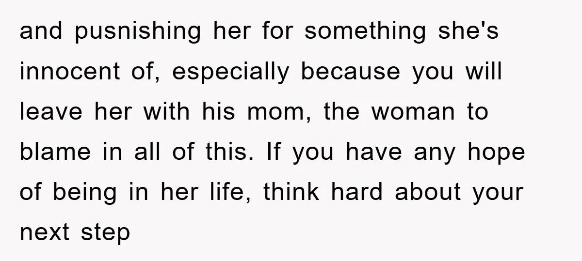 and pusnishing her for something she's innocent of, especially because you will leave her with his mom, the woman to blame in all of this. If you have any hope...