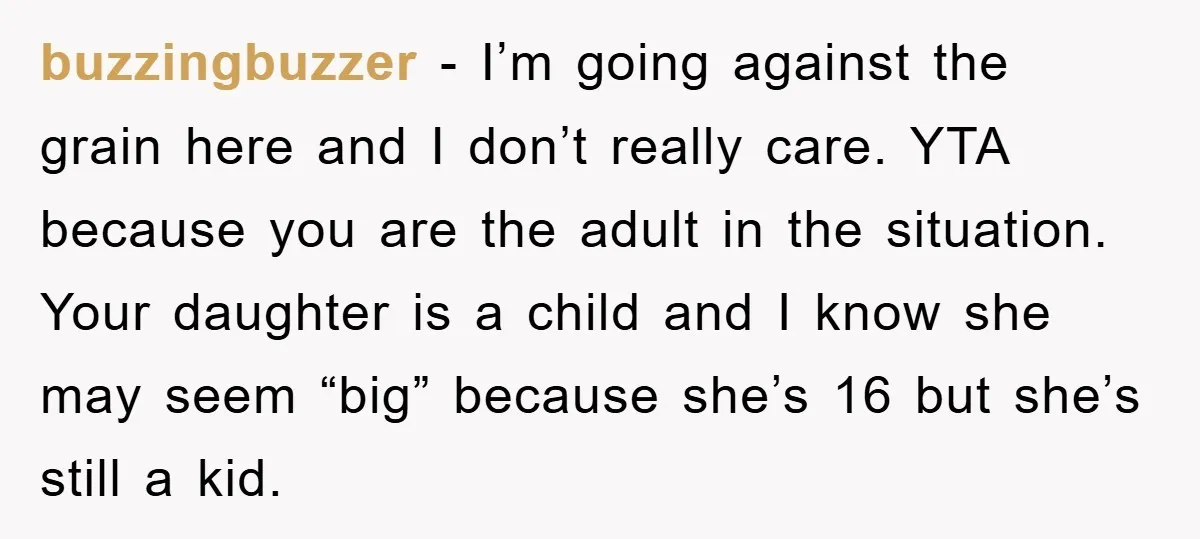 buzzingbuzzer − I’m going against the grain here and I don’t really care. YTA because you are the adult in the situation. Your daughter is a child and I know...