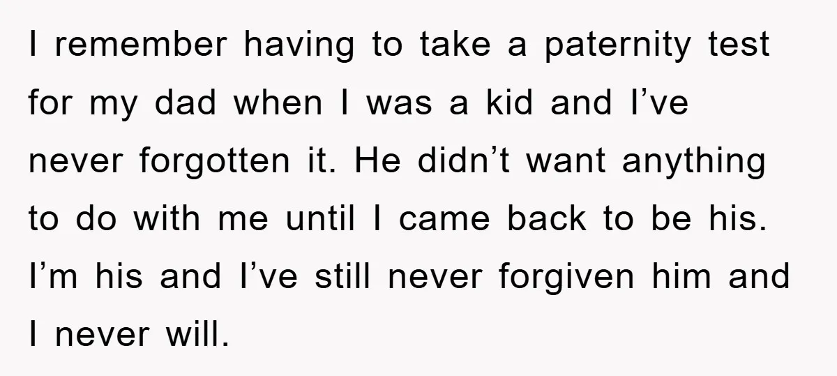 I remember having to take a paternity test for my dad when I was a kid and I’ve never forgotten it. He didn’t want anything to do with me until...