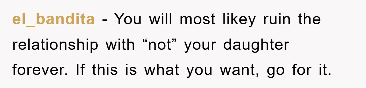 el_bandita − You will most likey ruin the relationship with “not” your daughter forever. If this is what you want, go for it.