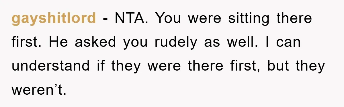 gayshitlord − NTA. You were sitting there first. He asked you rudely as well. I can understand if they were there first, but they weren’t.