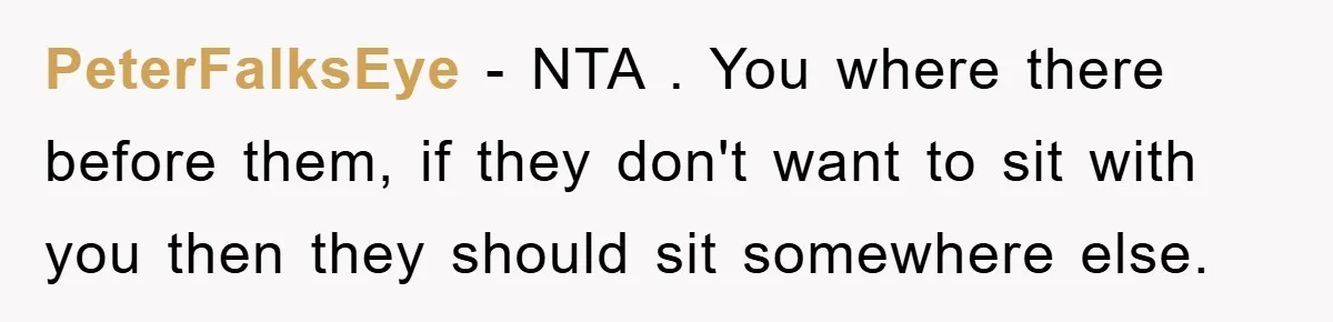 PeterFalksEye − NTA . You where there before them, if they don't want to sit with you then they should sit somewhere else.